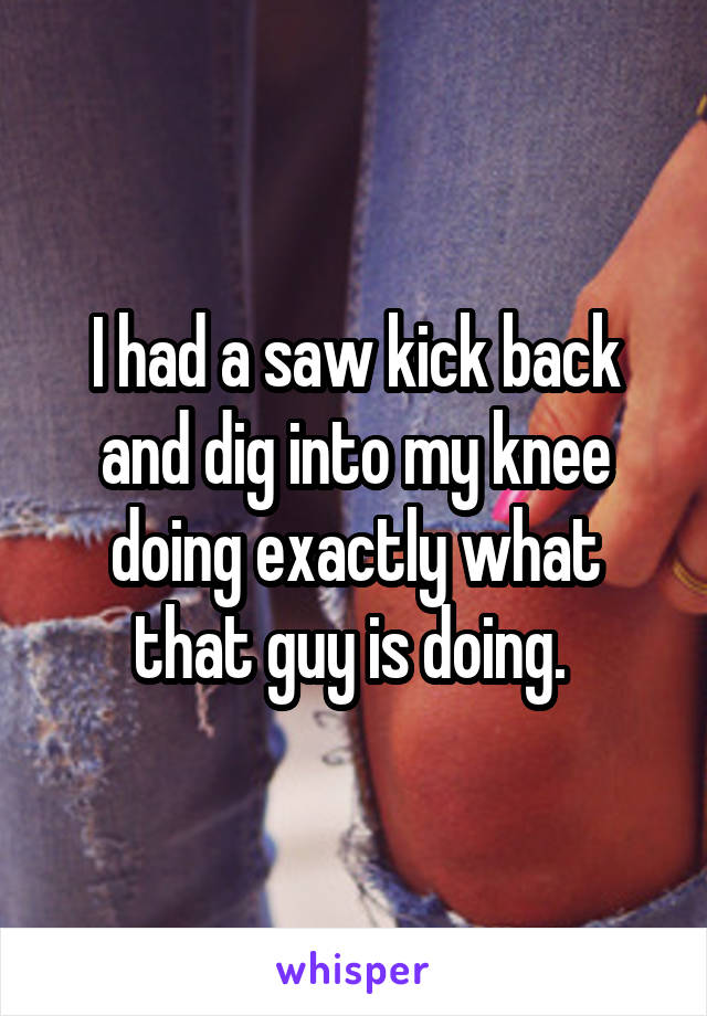 I had a saw kick back and dig into my knee doing exactly what that guy is doing. 