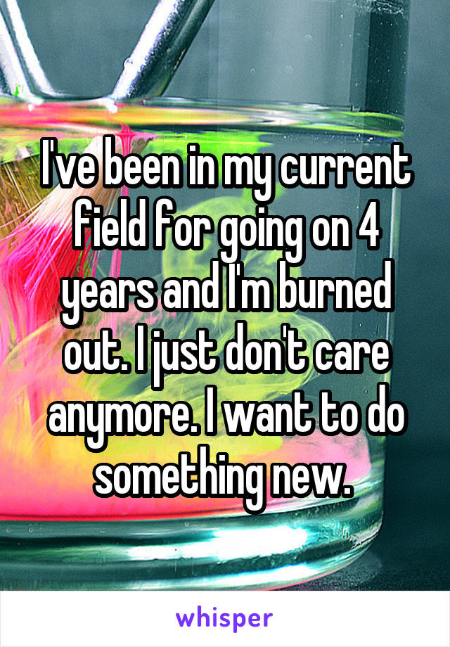 I've been in my current field for going on 4 years and I'm burned out. I just don't care anymore. I want to do something new. 