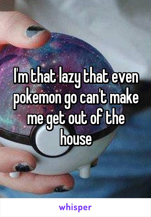I'm that lazy that even pokemon go can't make me get out of the house
