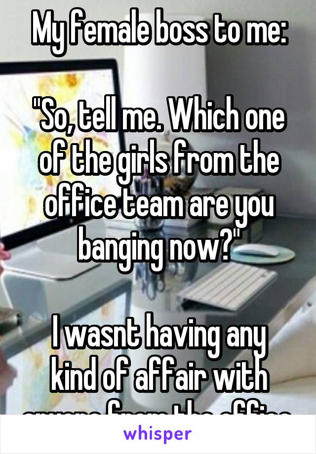 My female boss to me:

"So, tell me. Which one of the girls from the office team are you banging now?"

I wasnt having any kind of affair with anyone from the office.