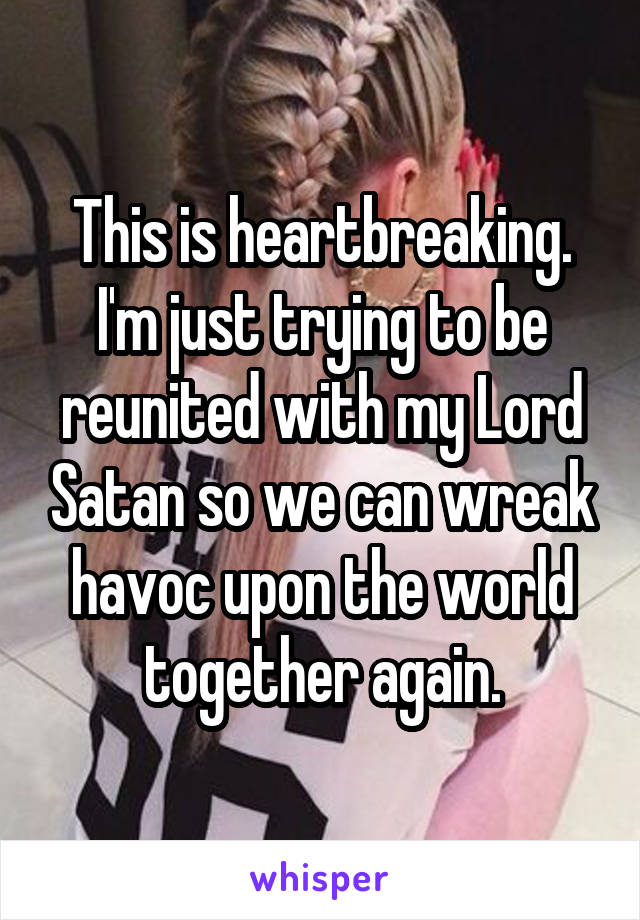 This is heartbreaking. I'm just trying to be reunited with my Lord Satan so we can wreak havoc upon the world together again.