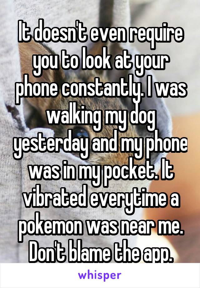 It doesn't even require you to look at your phone constantly. I was walking my dog yesterday and my phone was in my pocket. It vibrated everytime a pokemon was near me. Don't blame the app.