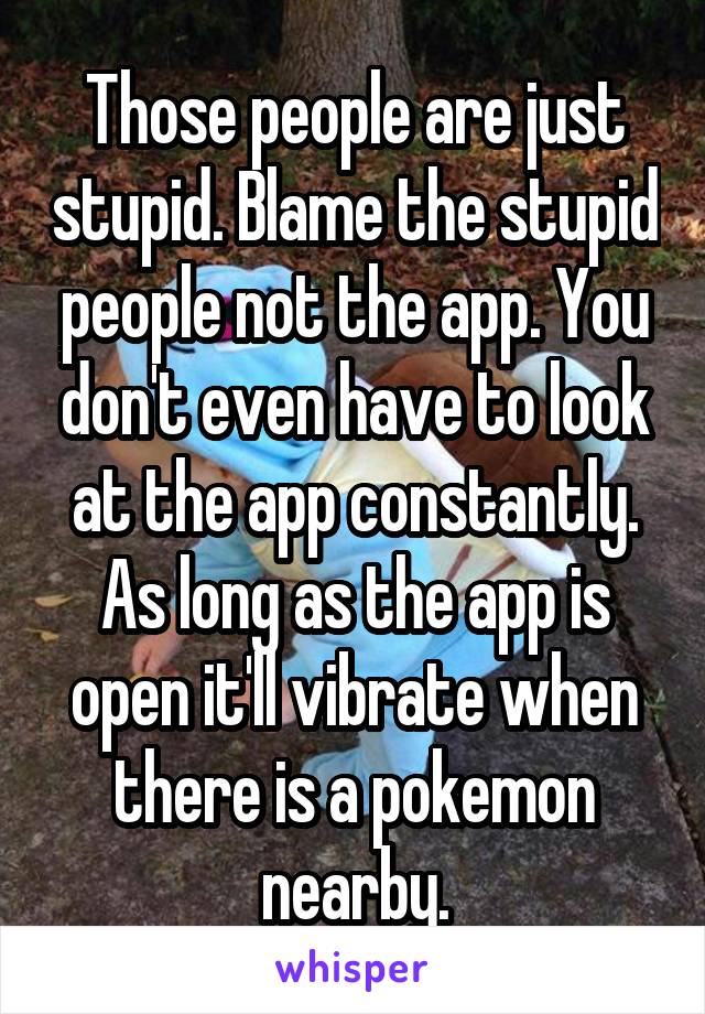 Those people are just stupid. Blame the stupid people not the app. You don't even have to look at the app constantly. As long as the app is open it'll vibrate when there is a pokemon nearby.