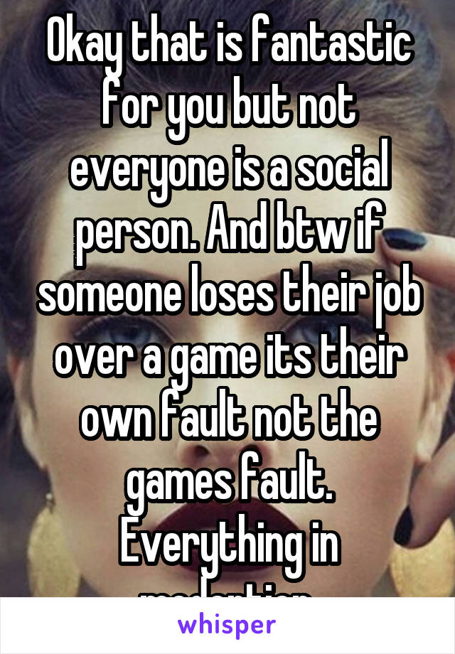 Okay that is fantastic for you but not everyone is a social person. And btw if someone loses their job over a game its their own fault not the games fault. Everything in modertion.