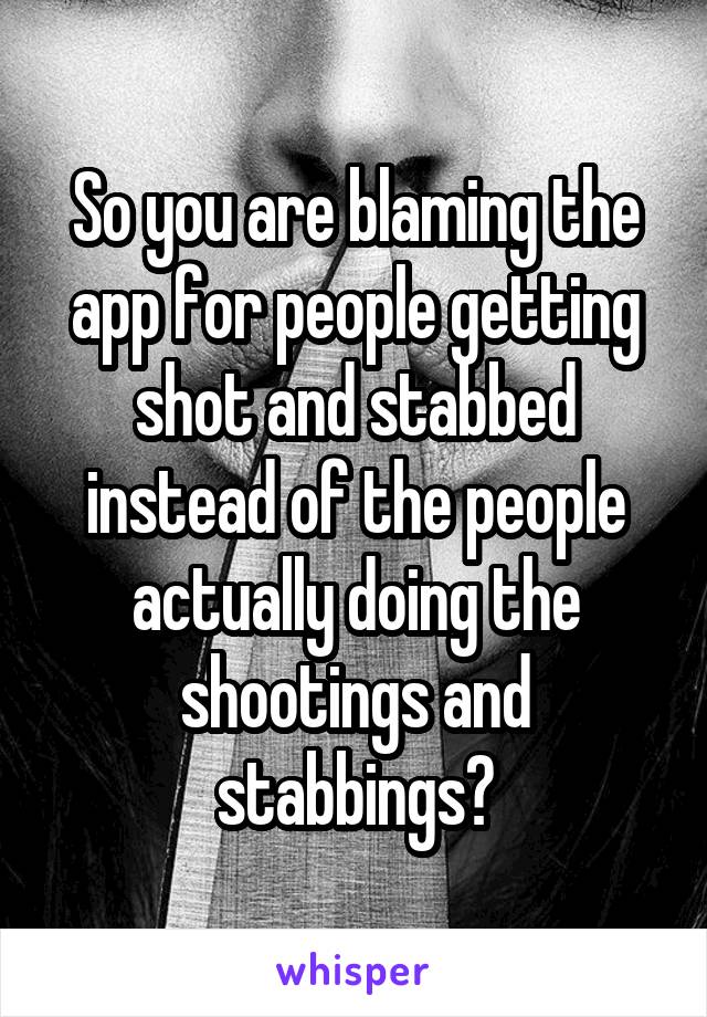 So you are blaming the app for people getting shot and stabbed instead of the people actually doing the shootings and stabbings?