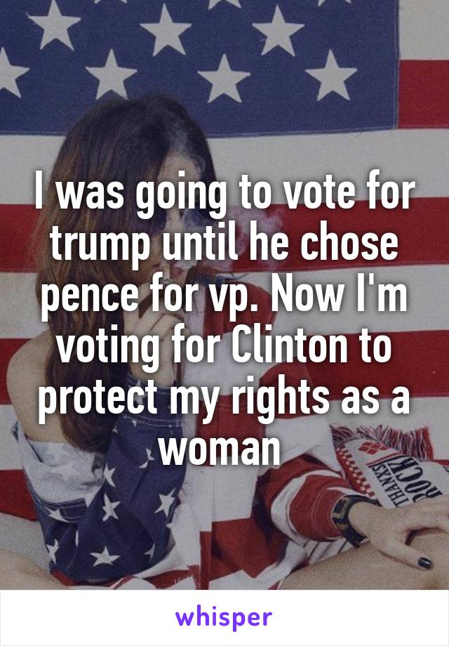 I was going to vote for trump until he chose pence for vp. Now I'm voting for Clinton to protect my rights as a woman 