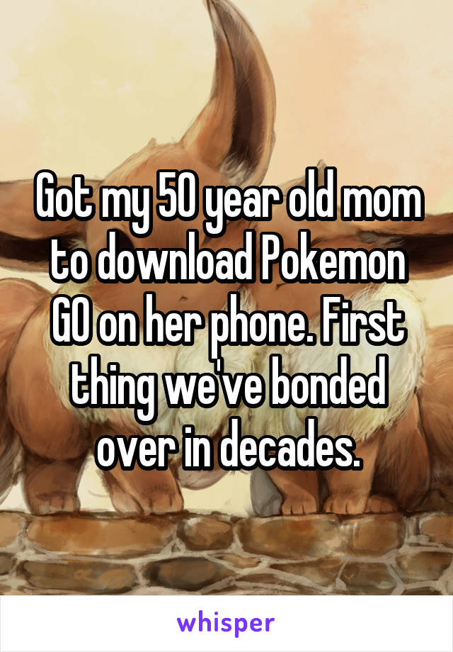 Got my 50 year old mom to download Pokemon GO on her phone. First thing we've bonded over in decades.