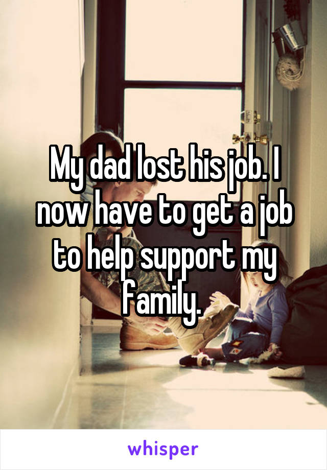 My dad lost his job. I now have to get a job to help support my family. 