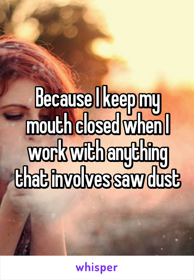Because I keep my mouth closed when I work with anything that involves saw dust
