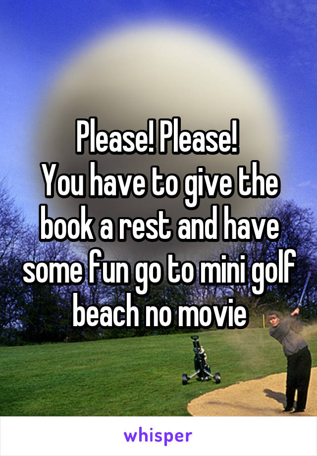 Please! Please! 
You have to give the book a rest and have some fun go to mini golf beach no movie