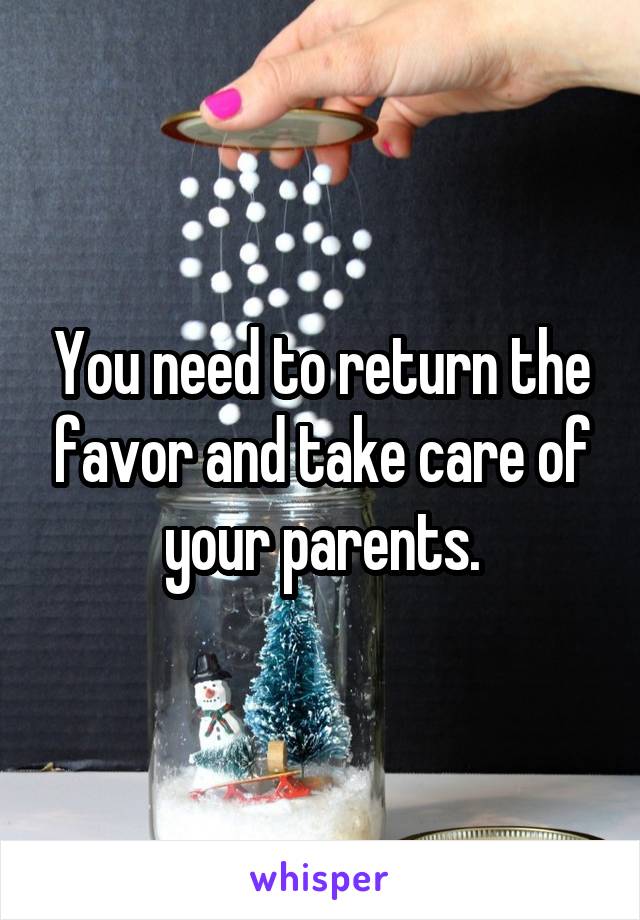 You need to return the favor and take care of your parents.