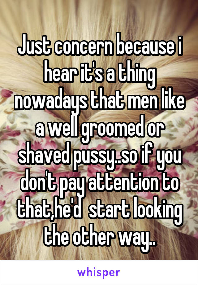 Just concern because i hear it's a thing nowadays that men like a well groomed or shaved pussy..so if you don't pay attention to that,he'd  start looking the other way..