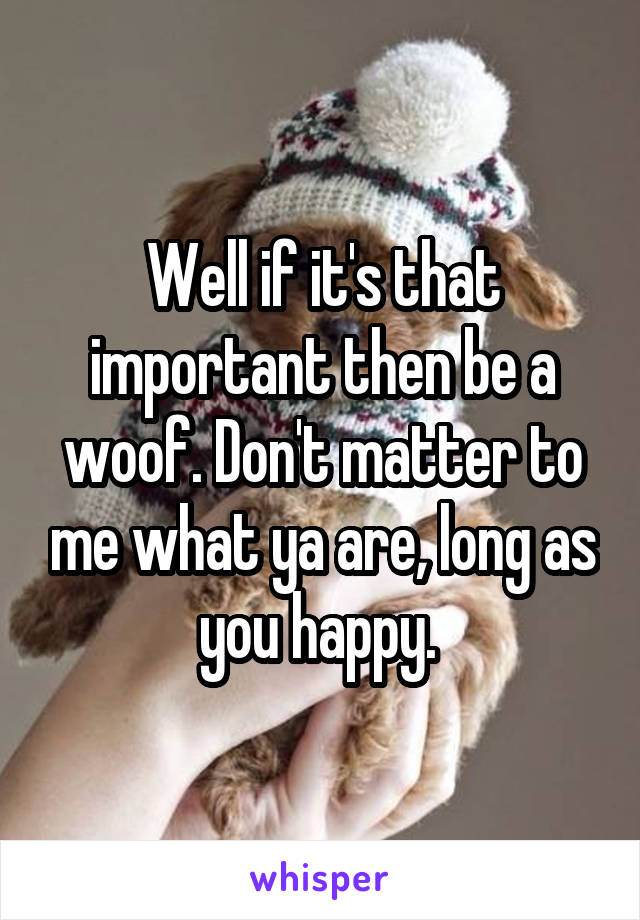 Well if it's that important then be a woof. Don't matter to me what ya are, long as you happy. 