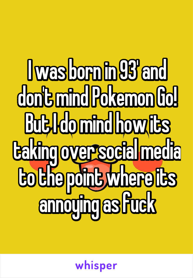 I was born in 93' and don't mind Pokemon Go! But I do mind how its taking over social media to the point where its annoying as fuck