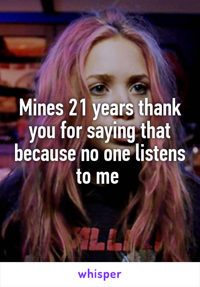 Mines 21 years thank you for saying that because no one listens to me 