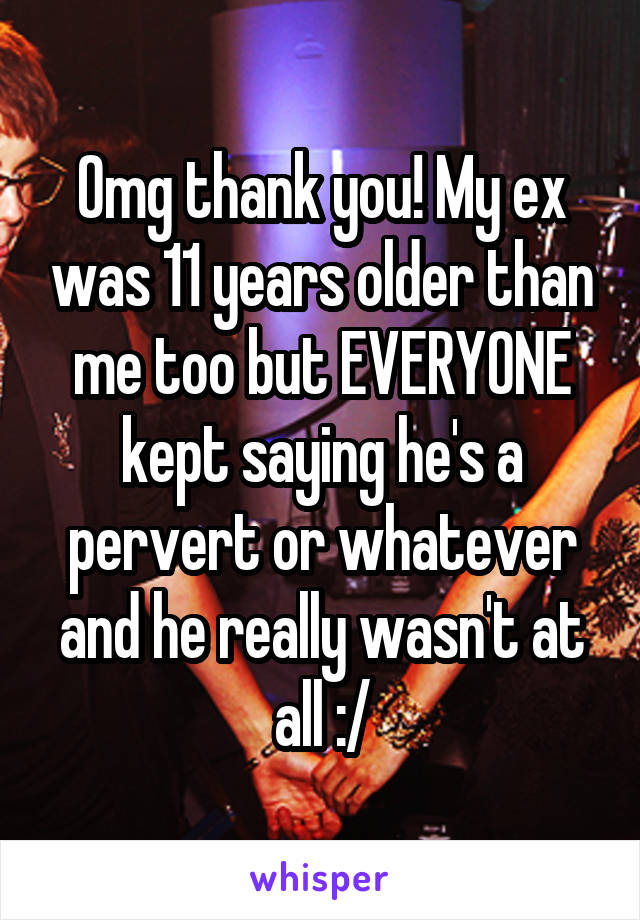 Omg thank you! My ex was 11 years older than me too but EVERYONE kept saying he's a pervert or whatever and he really wasn't at all :/