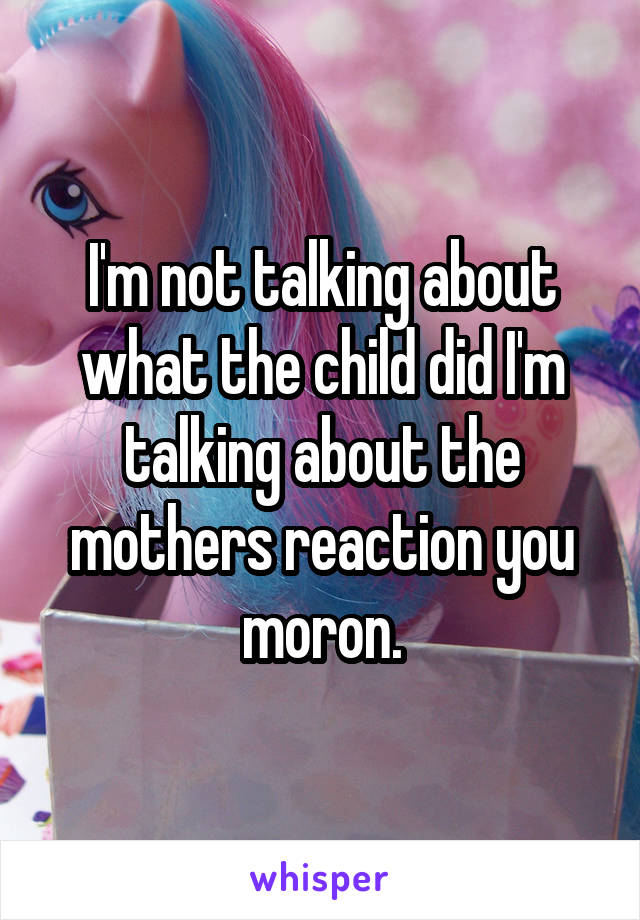 I'm not talking about what the child did I'm talking about the mothers reaction you moron.