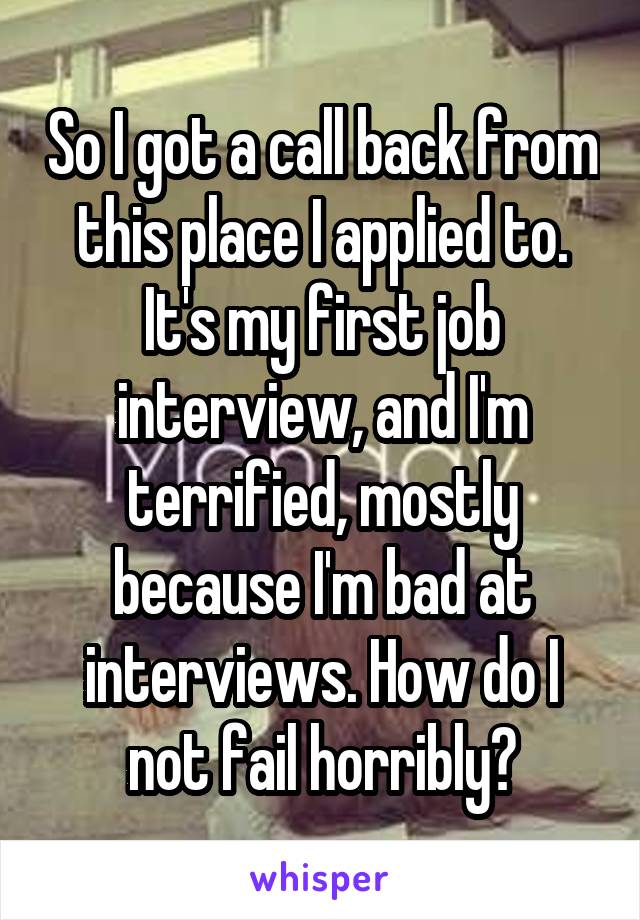 So I got a call back from this place I applied to. It's my first job interview, and I'm terrified, mostly because I'm bad at interviews. How do I not fail horribly?