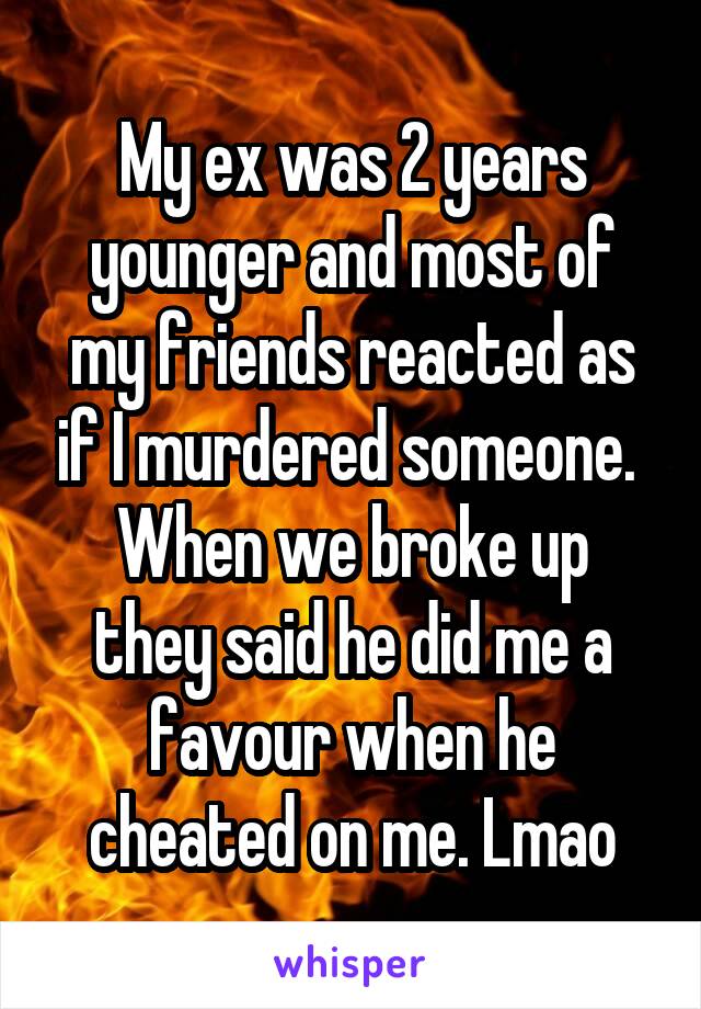 My ex was 2 years younger and most of my friends reacted as if I murdered someone. 
When we broke up they said he did me a favour when he cheated on me. Lmao