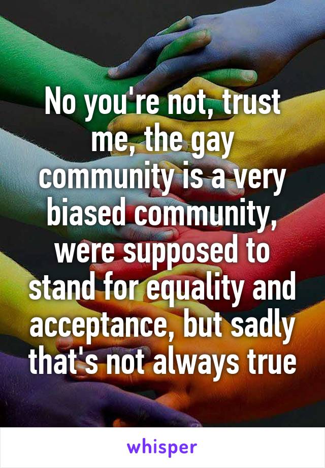 No you're not, trust me, the gay community is a very biased community, were supposed to stand for equality and acceptance, but sadly that's not always true