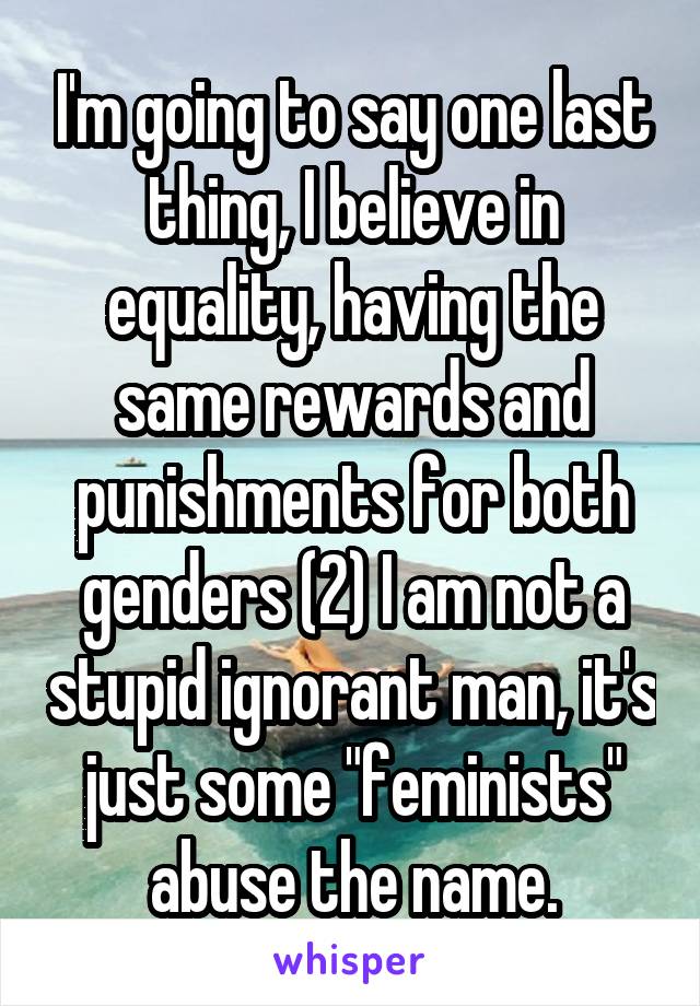 I'm going to say one last thing, I believe in equality, having the same rewards and punishments for both genders (2) I am not a stupid ignorant man, it's just some "feminists" abuse the name.