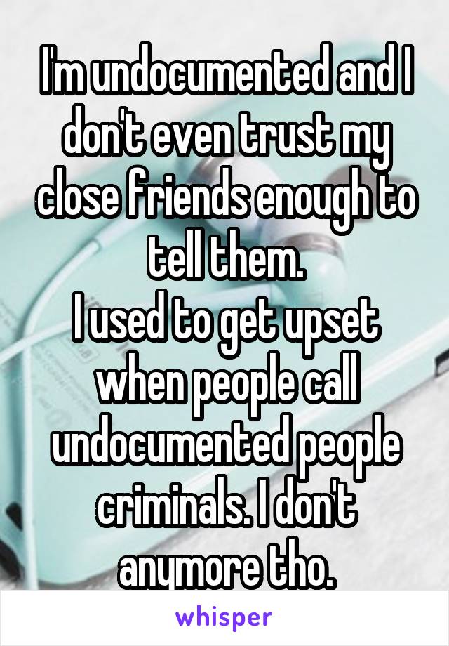 I'm undocumented and I don't even trust my close friends enough to tell them.
I used to get upset when people call undocumented people criminals. I don't anymore tho.