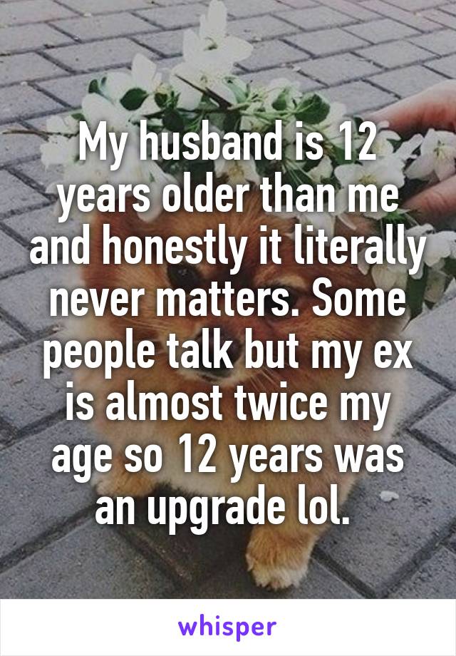My husband is 12 years older than me and honestly it literally never matters. Some people talk but my ex is almost twice my age so 12 years was an upgrade lol. 