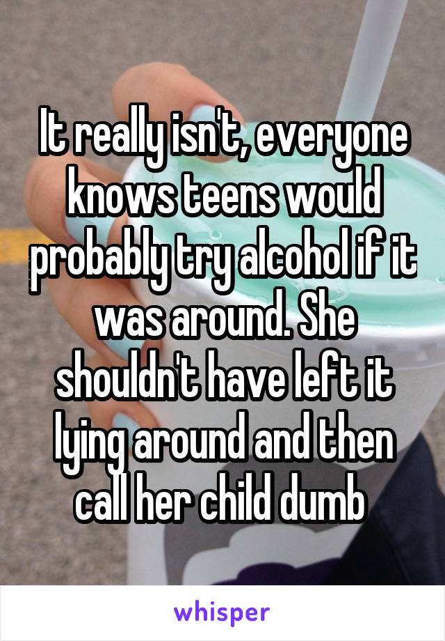 It really isn't, everyone knows teens would probably try alcohol if it was around. She shouldn't have left it lying around and then call her child dumb 