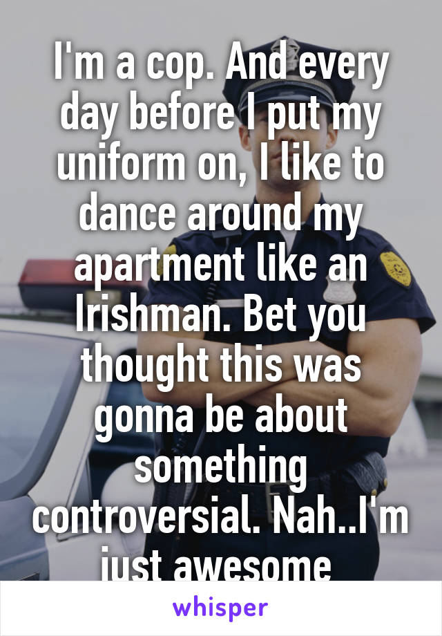 I'm a cop. And every day before I put my uniform on, I like to dance around my apartment like an Irishman. Bet you thought this was gonna be about something controversial. Nah..I'm just awesome 