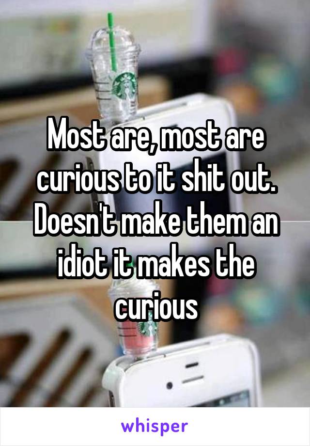 Most are, most are curious to it shit out. Doesn't make them an idiot it makes the curious