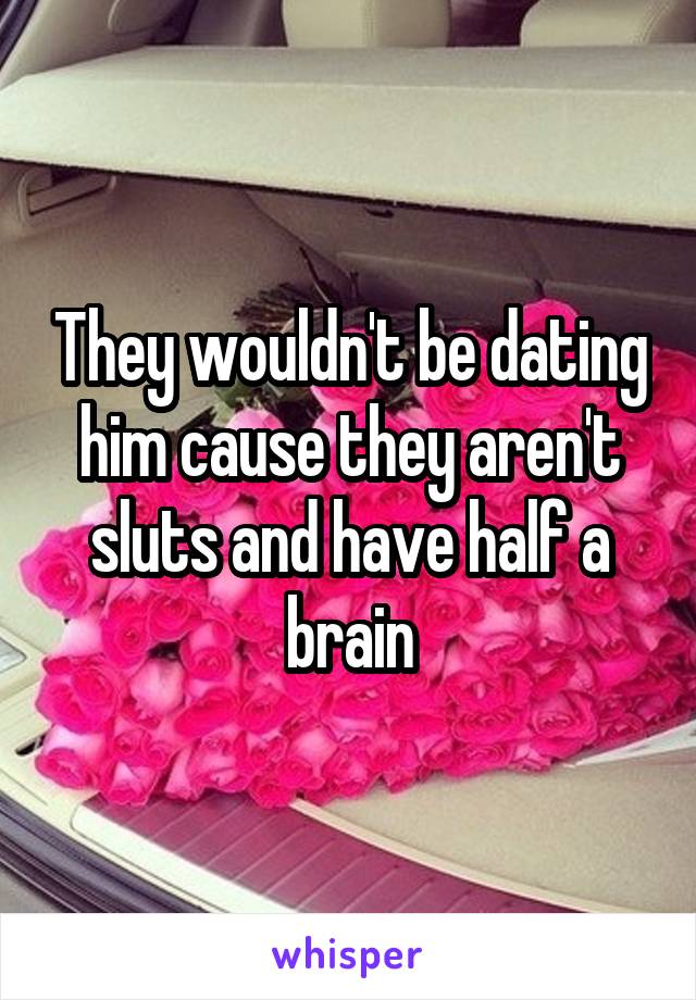 They wouldn't be dating him cause they aren't sluts and have half a brain