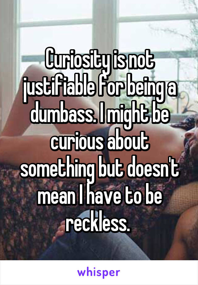 Curiosity is not justifiable for being a dumbass. I might be curious about something but doesn't mean I have to be reckless. 