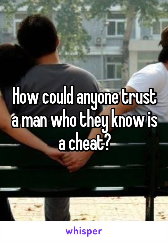 How could anyone trust a man who they know is a cheat?