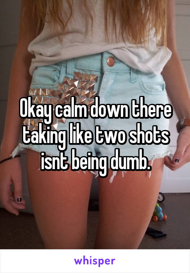 Okay calm down there taking like two shots isnt being dumb.