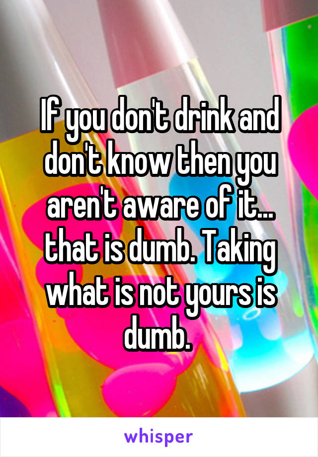 If you don't drink and don't know then you aren't aware of it... that is dumb. Taking what is not yours is dumb. 