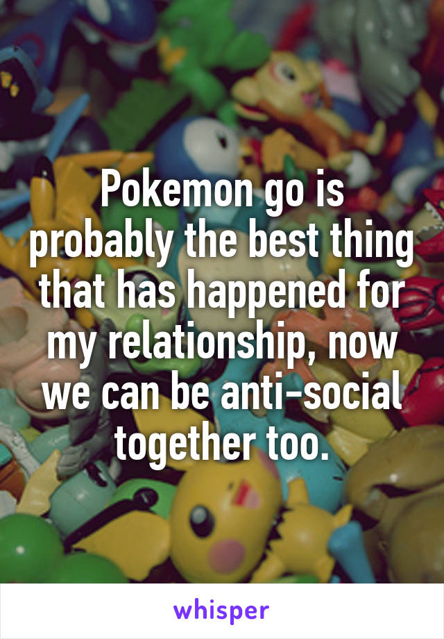 Pokemon go is probably the best thing that has happened for my relationship, now we can be anti-social together too.