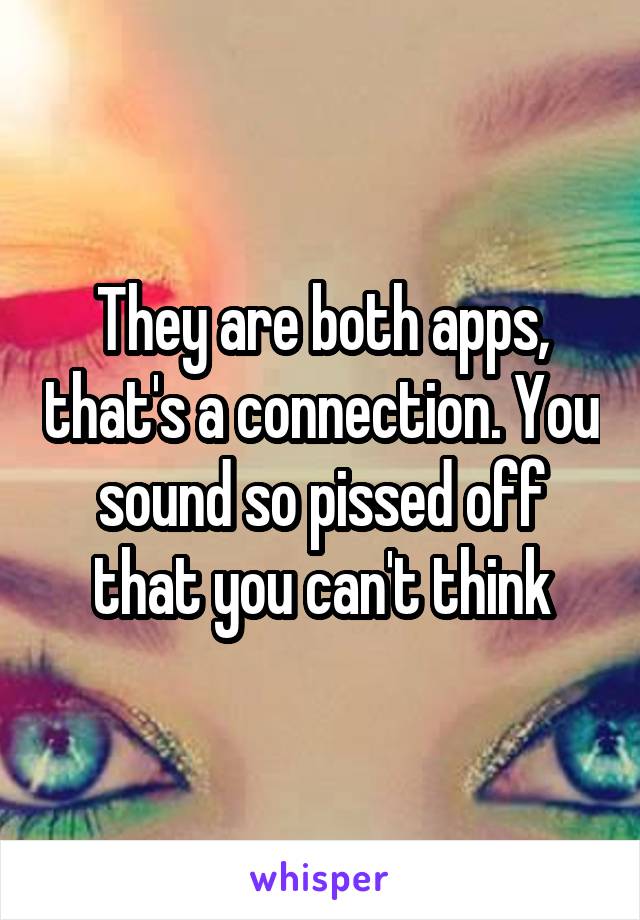 They are both apps, that's a connection. You sound so pissed off that you can't think