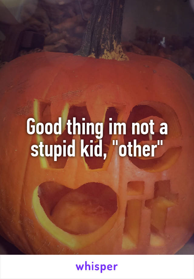 Good thing im not a stupid kid, "other"