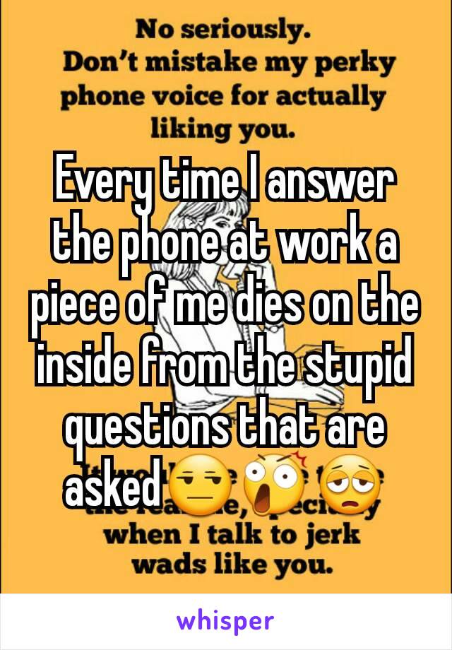 Every time I answer the phone at work a piece of me dies on the inside from the stupid questions that are asked😒😲😩