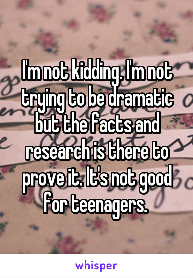 I'm not kidding. I'm not trying to be dramatic but the facts and research is there to prove it. It's not good for teenagers. 