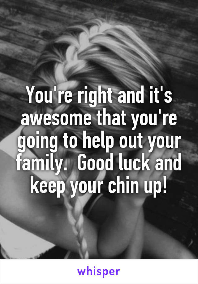 You're right and it's awesome that you're going to help out your family.  Good luck and keep your chin up!