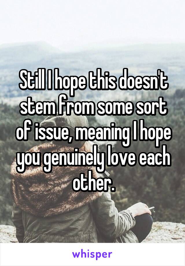 Still I hope this doesn't stem from some sort of issue, meaning I hope you genuinely love each other.