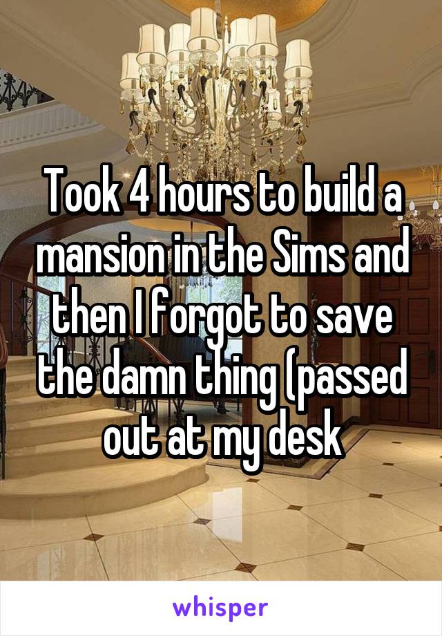 Took 4 hours to build a mansion in the Sims and then I forgot to save the damn thing (passed out at my desk