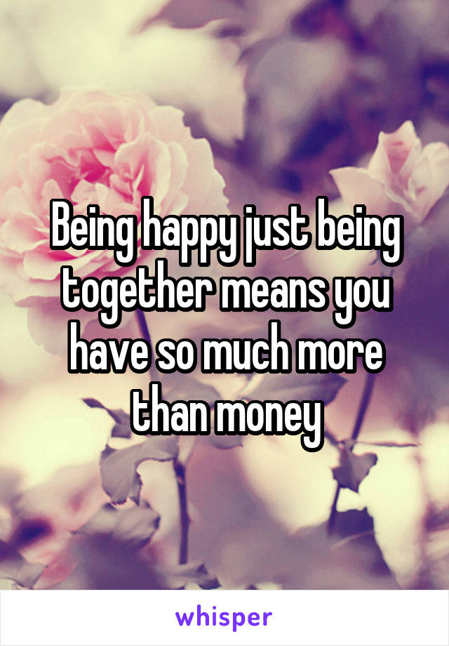 Being happy just being together means you have so much more than money