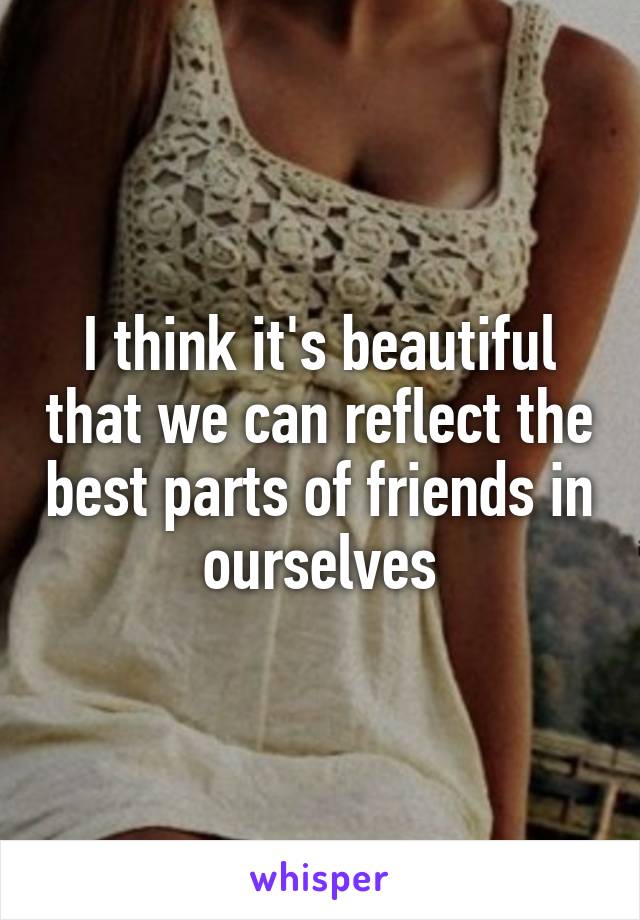 I think it's beautiful that we can reflect the best parts of friends in ourselves