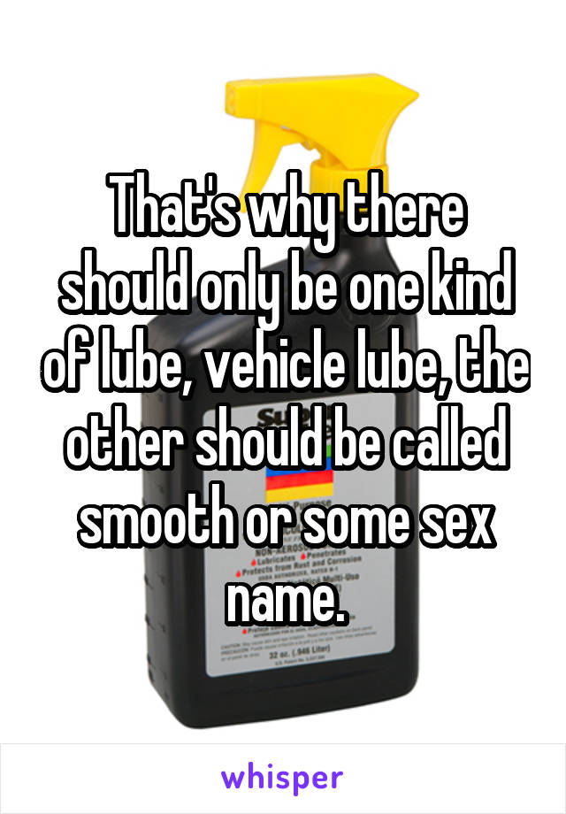 That's why there should only be one kind of lube, vehicle lube, the other should be called smooth or some sex name.
