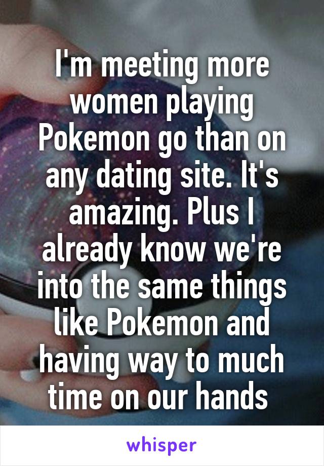 I'm meeting more women playing Pokemon go than on any dating site. It's amazing. Plus I already know we're into the same things like Pokemon and having way to much time on our hands 