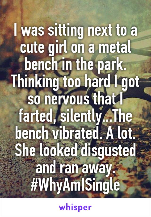 I was sitting next to a cute girl on a metal bench in the park. Thinking too hard I got so nervous that I farted, silently...The bench vibrated. A lot. She looked disgusted and ran away.
#WhyAmISingle