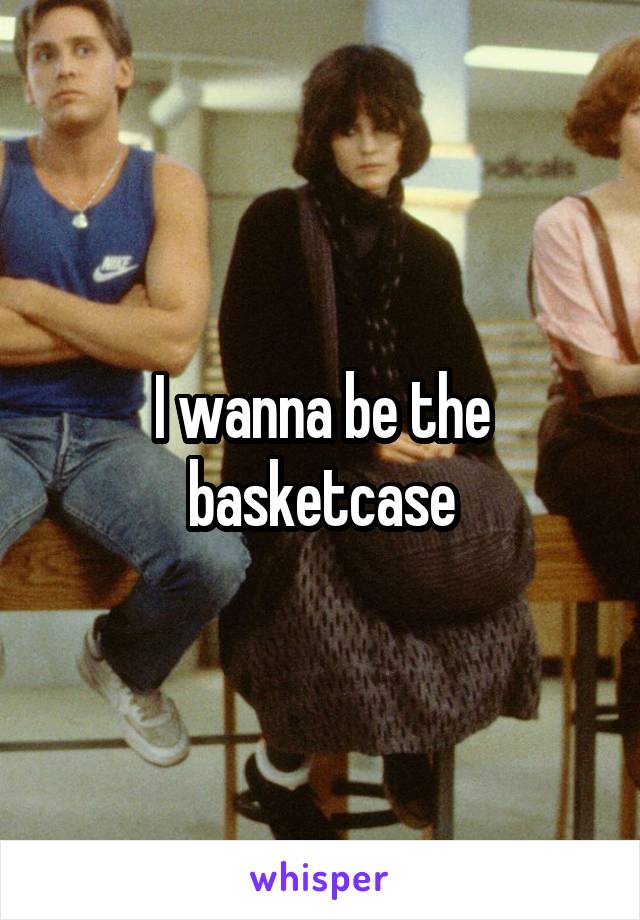 I wanna be the basketcase