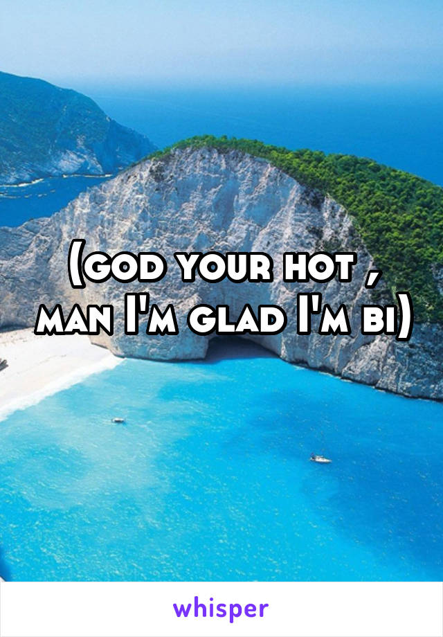 (god your hot , man I'm glad I'm bi) 